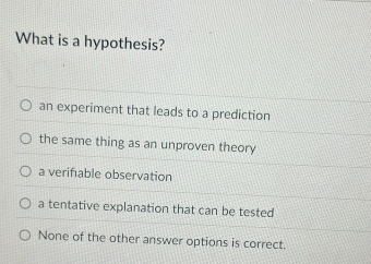 What is a hypothesis?
an experiment that leads to a prediction
the same thing as an unproven theory
a verifable observation
a tentative explanation that can be tested
None of the other answer options is correct.