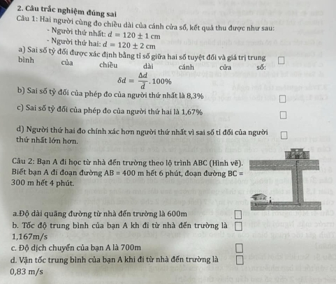 Câu trắc nghiệm đúng sai
Câu 1: Hai người cùng đo chiều dài của cánh cửa số, kết quả thu được như sau:
- Người thứ nhất: d=120± 1cm
- Người thứ hai: d=120± 2cm
a) Sai số tỷ đối được xác định bằng tỉ số giữa hai số tuyệt đối và giá trị trung
bình của chiều dài cánh cửa số:
delta d= △ d/d .100%
b) Sai số tỷ đối của phép đo của người thứ nhất là 8,3%
c) Sai số tỷ đối của phép đo của người thứ hai là 1,67%
d) Người thứ hai đo chính xác hơn người thứ nhất vì sai số tỉ đối của người
thứ nhất lớn hơn.
Câu 2: Bạn A đi học từ nhà đến trường theo lộ trình ABC (Hình vẽ).
Biết bạn A đi đoạn đường AB=400 n hết phút, đoạn đường BC=
300 m hết 4 phút.
a.Độ dài quãng đường từ nhà đến trường là 600m
b. Tốc độ trung bình của bạn A kh đi từ nhà đến trường là
1,167m/s
c. Độ dịch chuyển của bạn A là 700m
d. Vận tốc trung bình của bạn A khi đi từ nhà đến trường là
0,83 m/s