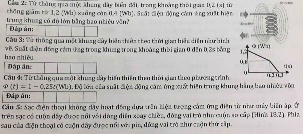 Từ thông qua một khung dây biến đổi, trong khoảng thời gian 0,2 (s) từ từ trường
thông giảm từ 1,2 (Wb) xuống còn 0,4 (Wb). Suất điện động cảm ứng xuất hiện
trong khung có độ lớn bằng bao nhiêu vôn? dòng diện
Đáp án:

Câu 3: Từ thông qua một khung dây biến thiên theo thời gian biểu diễn như hình
vẽ. Suất điện động cảm ứng trong khung trong khoảng thời gian 0 đến 0, 2s bằng 1,2 Φ (Wb)
bao nhiêu
0, 6
Đáp án: t(s)
0
Câu 4: Từ thông qua một khung dây biến thiên theo thời gian theo phương trình: 0,2 0,3
varPhi (t)=1-0,25t(Wb) Đ. Độ lớn của suất điện động cảm ứng xuất hiện trong khung bằng bao nhiêu vôn
Đáp án:
Câu 5: Sạc điện thoại không dây hoạt động dựa trên hiện tượng cảm ứng điện từ như máy biến áp. Ở
trên sạc có cuộn dây được nối với dòng điện xoay chiều, đóng vai trò như cuộn sơ cấp (Hình 18.2). Phía
sau của điện thoại có cuộn dây được nối với pin, đóng vai trò như cuộn thứ cấp.