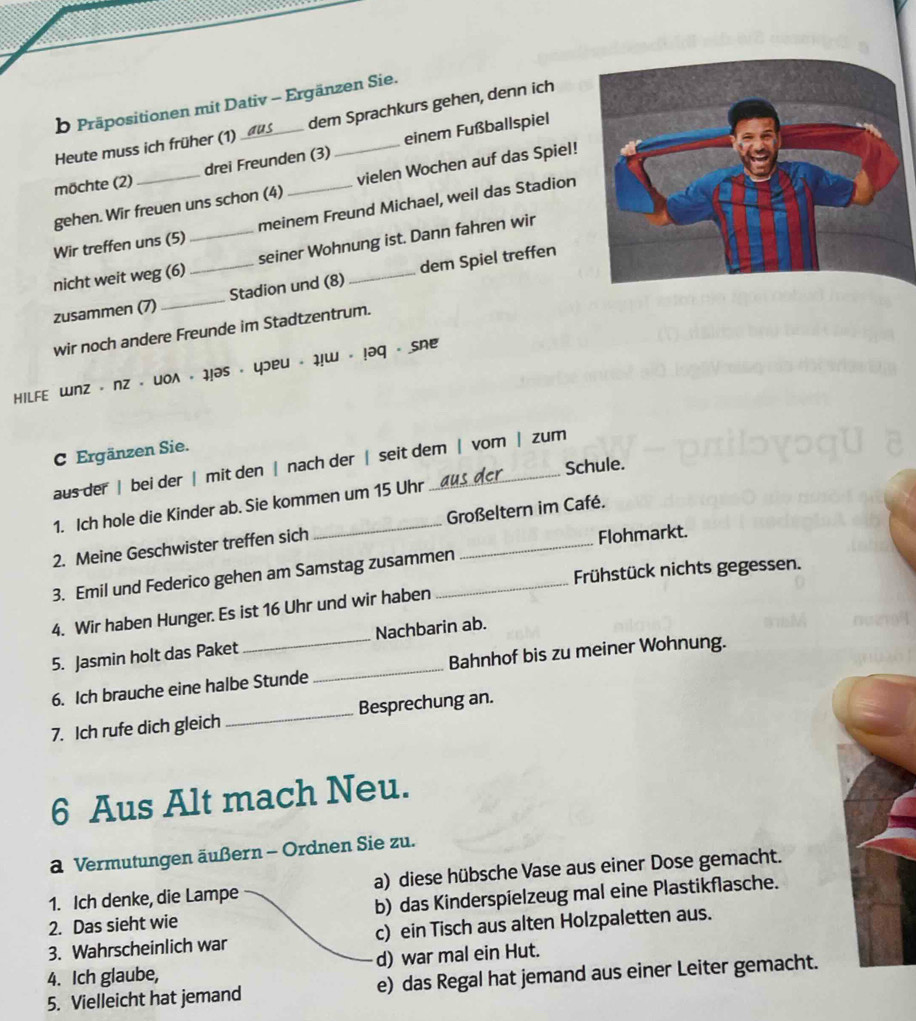 Präpositionen mit Dativ - Ergänzen Sie.
Heute muss ich früher (1) dem Sprachkurs gehen, denn ich
möchte (2) _drei Freunden (3) _einem Fußballspiel
gehen. Wir freuen uns schon (4) vielen Wochen auf das Spiel!
Wir treffen uns (5) meinem Freund Michael, weil das Stadion
nicht weit weg (6) _seiner Wohnung ist. Dann fahren wir
zusammen (7)_ _Stadion und (8) _dem Spiel treffen
wir noch andere Freunde im Stadtzentrum.
hilfe wnz - nz - woλ - 1!əs - yɔeu - 1!w - !əq - Sne
C Ergänzen Sie.
aus der | bei der | mit den | nach der | seit dem | vom | zum
Schule.
1. Ich hole die Kinder ab. Sie kommen um 15 Uhr
2. Meine Geschwister treffen sich _Großeltern im Café.
Flohmarkt.
Frühstück nichts gegessen.
3. Emil und Federico gehen am Samstag zusammen_
4. Wir haben Hunger. Es ist 16 Uhr und wir haben
5. Jasmin holt das Paket Nachbarin ab.
6. Ich brauche eine halbe Stunde _Bahnhof bis zu meiner Wohnung.
7. Ich rufe dich gleich _Besprechung an.
6 Aus Alt mach Neu.
a Vermutungen äußern - Ordnen Sie zu.
1. Ich denke, die Lampe a) diese hübsche Vase aus einer Dose gemacht.
2. Das sieht wie b) das Kinderspielzeug mal eine Plastikflasche.
3. Wahrscheinlich war c) ein Tisch aus alten Holzpaletten aus.
4. Ich glaube, d) war mal ein Hut.
5. Vielleicht hat jemand e) das Regal hat jemand aus einer Leiter gemacht.