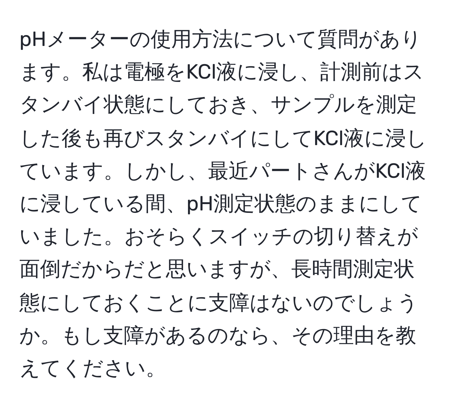 pHメーターの使用方法について質問があります。私は電極をKCl液に浸し、計測前はスタンバイ状態にしておき、サンプルを測定した後も再びスタンバイにしてKCl液に浸しています。しかし、最近パートさんがKCl液に浸している間、pH測定状態のままにしていました。おそらくスイッチの切り替えが面倒だからだと思いますが、長時間測定状態にしておくことに支障はないのでしょうか。もし支障があるのなら、その理由を教えてください。