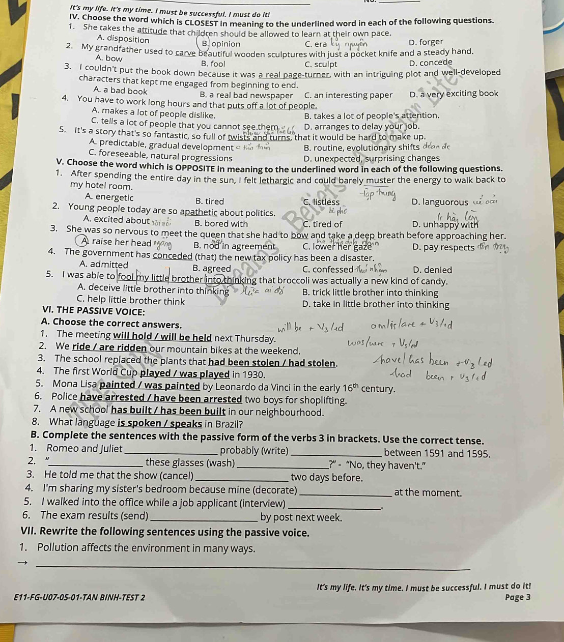 It's my life. It's my time. I must be successful. I must do it!
IV. Choose the word which is CLOSEST in meaning to the underlined word in each of the following questions
1. She takes the attitude that children should be allowed to learn at their own pace.
A. disposition B. opinion C. era D. forger
2. My grandfather used to carve beautiful wooden sculptures with just a pocket knife and a steady hand.
A. bow B. fool D. concede
C. sculpt
3. I couldn't put the book down because it was a real page-turner, with an intriguing plot and well-developed
characters that kept me engaged from beginning to end.
A. a bad book B. a real bad newspaper C. an interesting paper D. a very exciting book
4. You have to work long hours and that puts off a lot of people.
A. makes a lot of people dislike.
B. takes a lot of people's attention.
C. tells a lot of people that you cannot see them D. arranges to delay your job.
5. It's a story that's so fantastic, so full of twists and turns, that it would be hard to make up.
A. predictable, gradual development B. routine, evolutionary shifts 
C. foreseeable, natural progressions
D. unexpected, surprising changes
V. Choose the word which is OPPOSITE in meaning to the underlined word in each of the following questions.
1. After spending the entire day in the sun, I felt lethargic and could barely muster the energy to walk back to
my hotel room.
A. energetic B. tired C. listless D. languorous
x  e  d 
2. Young people today are so apathetic about politics. D. unhappy with
A. excited about B. bored with C. tired of
3. She was so nervous to meet the queen that she had to bow and take a deep breath before approaching her.
A raise her head B. nod in agreement C. lower her D. pay respects
4. The government has conceded (that) the new tax policy has been a disaster.
A. admitted B. agreed C. confessed D. denied
5. I was able to fool my little brother into thinking that broccoli was actually a new kind of candy.
A. deceive little brother into thinking B. trick little brother into thinking
C. help little brother think D. take in little brother into thinking
VI. THE PASSIVE VOICE:
A. Choose the correct answers.
1. The meeting will hold / will be held next Thursday.
2. We ride / are ridden our mountain bikes at the weekend.
3. The school replaced the plants that had been stolen / had stolen.
4. The first World Cup played / was played in 1930.
5. Mona Lisa painted / was painted by Leonardo da Vinci in the early 16^(th) century.
6. Police have arrested / have been arrested two boys for shoplifting.
7. A new school has built / has been built in our neighbourhood.
8. What language is spoken / speaks in Brazil?
B. Complete the sentences with the passive form of the verbs 3 in brackets. Use the correct tense.
1. Romeo and Juliet _probably (write) _between 1591 and 1595.
2. “_ these glasses (wash) _?” - “No, they haven't.”
3. He told me that the show (cancel) _two days before.
4. I'm sharing my sister's bedroom because mine (decorate) _at the moment.
5. I walked into the office while a job applicant (interview)_
.
6. The exam results (send)_ by post next week.
VII. Rewrite the following sentences using the passive voice.
1. Pollution affects the environment in many ways.
_
It’s my life. It’s my time. I must be successful. I must do it!
E11-FG-U07-05-01-TAN BINH-TEST 2 Page 3