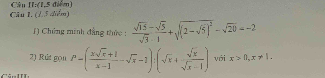 Câu II:(1,5 điểm)
Câu 1. (1,5 điểm)
1) Chứng minh đẳng thức :  (sqrt(15)-sqrt(5))/sqrt(3)-1 +sqrt((2-sqrt 5))^2-sqrt(20)=-2
2) Rút gọn P=( (xsqrt(x)+1)/x-1 -sqrt(x)-1):(sqrt(x)+ sqrt(x)/sqrt(x)-1 ) với x>0,x!= 1. 
CânIII.