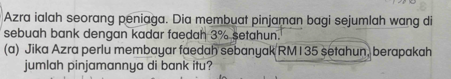 Azra ialah seorang peniaga. Dia membuat pinjaman bagi sejumlah wang di 
sebuah bank dengan kadar faedah 3% setahun. 
(a) Jika Azra perlu membayar faedah sebanyak RM135 setahun, berapakah 
jumlah pinjamannya di bank itu?