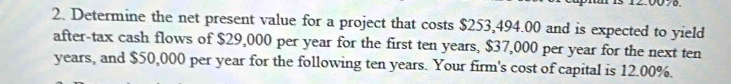 Determine the net present value for a project that costs $253,494.00 and is expected to yield 
after-tax cash flows of $29,000 per year for the first ten years, $37,000 per year for the next ten
years, and $50,000 per year for the following ten years. Your firm's cost of capital is 12.00%.