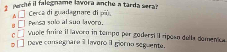 Perché il falegname lavora anche a tarda sera?
A □ Cerca di guadagnare di più.
B □ Pensa solo al suo lavoro.
c □ Vuole finire il lavoro in tempo per godersi il riposo della domenica.
D □ Deve consegnare il lavoro il giorno seguente.