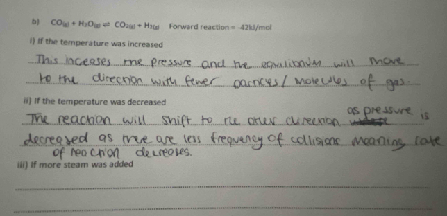 CO(g)+H_2O(g)leftharpoons CO_2(g)+H_2(g) Forward reaction =-42kJ/ 'mol
i) If the temperature was increased 
_ 
_ 
_ 
ii) If the temperature was decreased 
_ 
_ 
_ 
iii) If more steam was added 
_ 
_