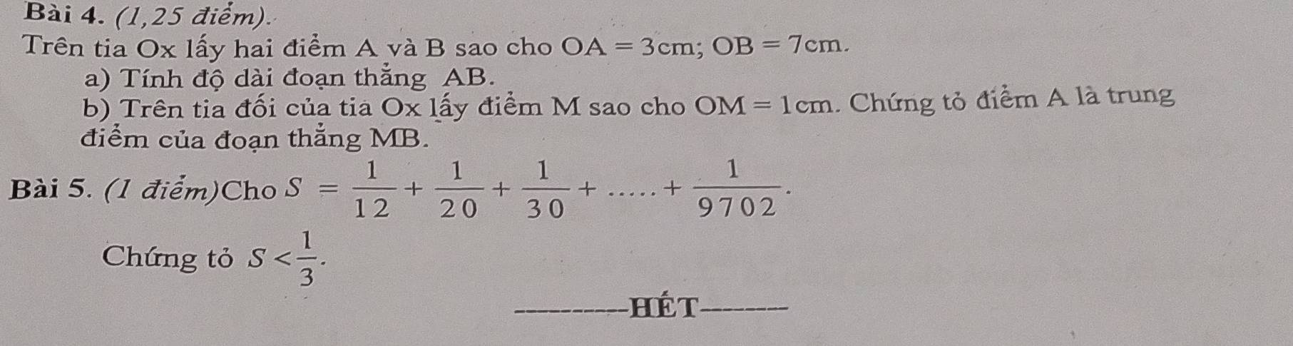 (1,25 điểm). 
Trên tia Ox lấy hai điểm A và B sao cho OA=3cm; OB=7cm. 
a) Tính độ dài đoạn thẳng AB. 
b) Trên tia đối của tia O* 1dot a ly điểm M sao cho OM=1cm. Chứng tỏ điểm A là trung 
điểm của đoạn thẳng MB. 
Bài 5. (1 điểm)Cho S= 1/12 + 1/20 + 1/30 +.....+ 1/9702 . 
Chứng tỏ S . 
_HếT_