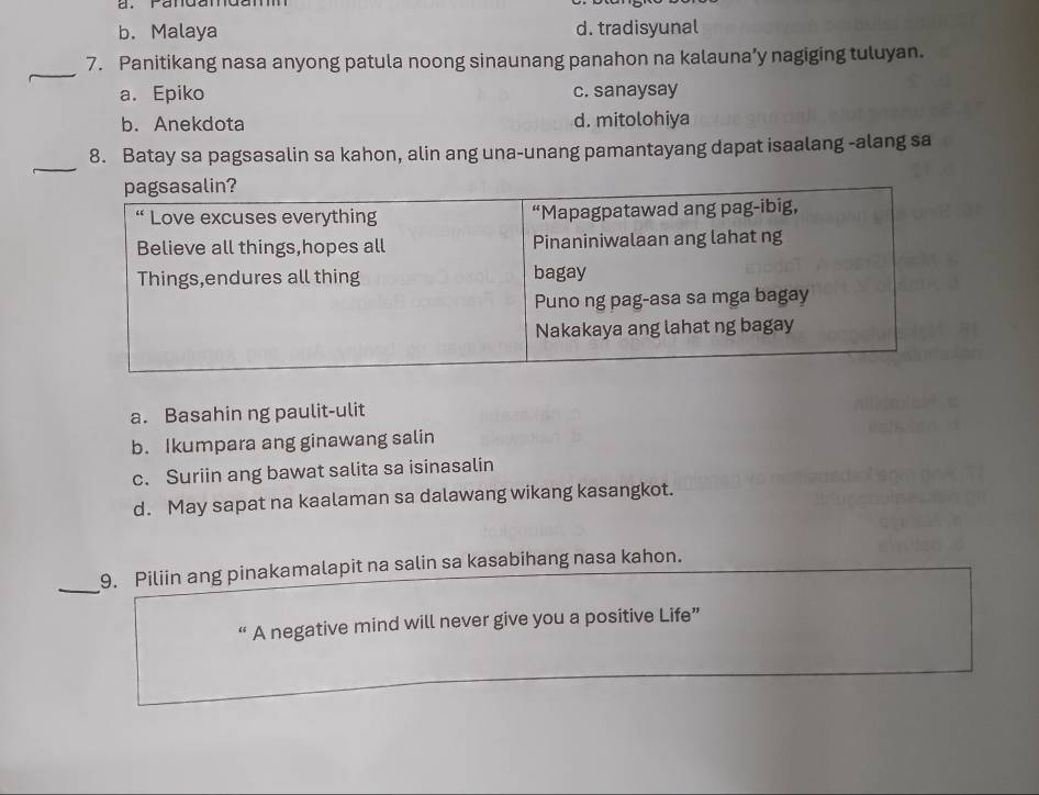 b. Malaya d. tradisyunal
_
7. Panitikang nasa anyong patula noong sinaunang panahon na kalauna’y nagiging tuluyan.
a. Epiko c. sanaysay
b. Anekdota d. mitolohiya
_
8. Batay sa pagsasalin sa kahon, alin ang una-unang pamantayang dapat isaalang -alang sa
a. Basahin ng paulit-ulit
b. Ikumpara ang ginawang salin
c. Suriin ang bawat salita sa isinasalin
d. May sapat na kaalaman sa dalawang wikang kasangkot.
_
9. Piliin ang pinakamalapit na salin sa kasabihang nasa kahon.
“ A negative mind will never give you a positive Life”