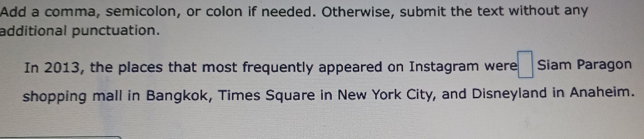 Add a comma, semicolon, or colon if needed. Otherwise, submit the text without any 
additional punctuation. 
In 2013, the places that most frequently appeared on Instagram were :□ Siam Paragon 
shopping mall in Bangkok, Times Square in New York City, and Disneyland in Anaheim.