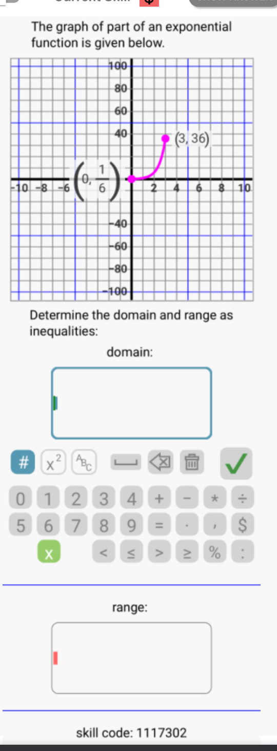 The graph of part of an exponential
function is given below.
-
Determine the domain and range as
inequalities:
domain:
# x^2
0 1 2 3 4 +  * ÷
5 6 7 8 9 = . 1 $
X < ≤ > ≥ % :
range:
skill code: 1117302