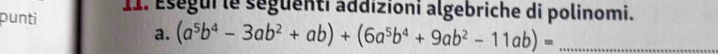 punti 
11. Eségui le séguenti addizioni algebriche di polinomi. 
a. (a^5b^4-3ab^2+ab)+(6a^5b^4+9ab^2-11ab)= _