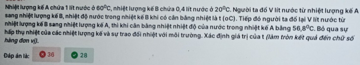 Nhiệt lượng kế A chứa 1 lít nước ở 60°C 7, nhiệt lượng kế B chứa 0, 4 lít nước ở 20^0C :. Người ta đổ V lít nước từ nhiệt lượng kế A
sang nhiệt lượng kế B, nhiệt độ nước trong nhiệt kế B khi có cân bằng nhiệt là t (oC). Tiếp đó người ta đổ lại V lít nước từ
nhiệt lượng kế B sang nhiệt lượng kế A, thì khi cân bằng nhiệt nhiệt độ của nước trong nhiệt kế A bằng 56, 8°C. Bỏ qua sự
hấp thụ nhiệt của các nhiệt lượng kế và sự trao đối nhiệt với môi trường. Xác định giá trị của t (làm tròn kết quả đến chữ số
hàng đơn vị).
Đáp án là: 36 28