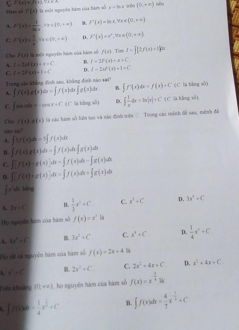 C. F'(x)=f(x),forall x∈ A. nều
Hàm số F(x) là một nguyên hàm của hàm số y=ln x trên (0;+∈fty )
A. F'(x)= 1/ln x ,forall x∈ (0;+∈fty ). B. F'(x)=ln x,forall x∈ (0;+∈fty ).
C. F'(x)= 1/x ,forall x∈ (0;+∈fty ). D. F'(x)=e^x,forall x∈ (0;+∈fty ).
Cho F(x) là một nguyên hàm của hàm số f(x) .T mI=∈t [2f(x)+1]dx
A. I=2xF(x)+x+C. B. I=2F(x)+x+C.
C. I=2F(x)+1+C. D. I=2xF(x)+1+C.
Trong các khẳng định sau, khẳng định nào sai?
A. ∈t f(x).g(x)dx=∈t f(x)dx.∈t g(x)dx. B. ∈t f'(x)dx=f(x)+C (C là hằng số).
C. ∈t sin xdx=-cos x+C (C là hằng số). D. ∈t  1/x dx=ln |x|+C (C là hằng số).
Cho f(x),g(x) là các hàm số liên tục và xác định trên Đ . Trong các mệnh đề sau, mệnh đề
nào sai?
A. ∈t 5f(x)dx=5∈t f(x)dx.
B. ∈t f(x)g(x)dx=∈t f(x)dx.∈t g(x)dx.
C. ∈t [f(x)-g(x)]dx=∈t f(x)dx-∈t g(x)dx
D. ∈t [f(x)+g(x)]dx=∈t f(x)dx+∈t g(x)dx
∈t x^2dx bàng
A. 2x+C B.  1/3 x^3+C. C. x^3+C. D. 3x^3+C
Họ nguyên hàm của hàm số f(x)=x^3 là
A. 4x^4+C
B. 3x^2+C. C. x^4+C. D.  1/4 x^4+C.
Họ tất cá nguyên hám của hàm số f(x)=2x+4 là
A. x^2+C B. 2x^2+C. C. 2x^2+4x+C. D. x^2+4x+C.
Trên khoảng (0,+∈fty ) , họ nguyên hàm của hàm số f(x)=x^(-frac 3)41 1a.
 ∈t f(x)dx= 1/4 x^(frac 1)4+C.
B. ∈t f(x)dx= 4/7 x^(-frac 7)4+C.