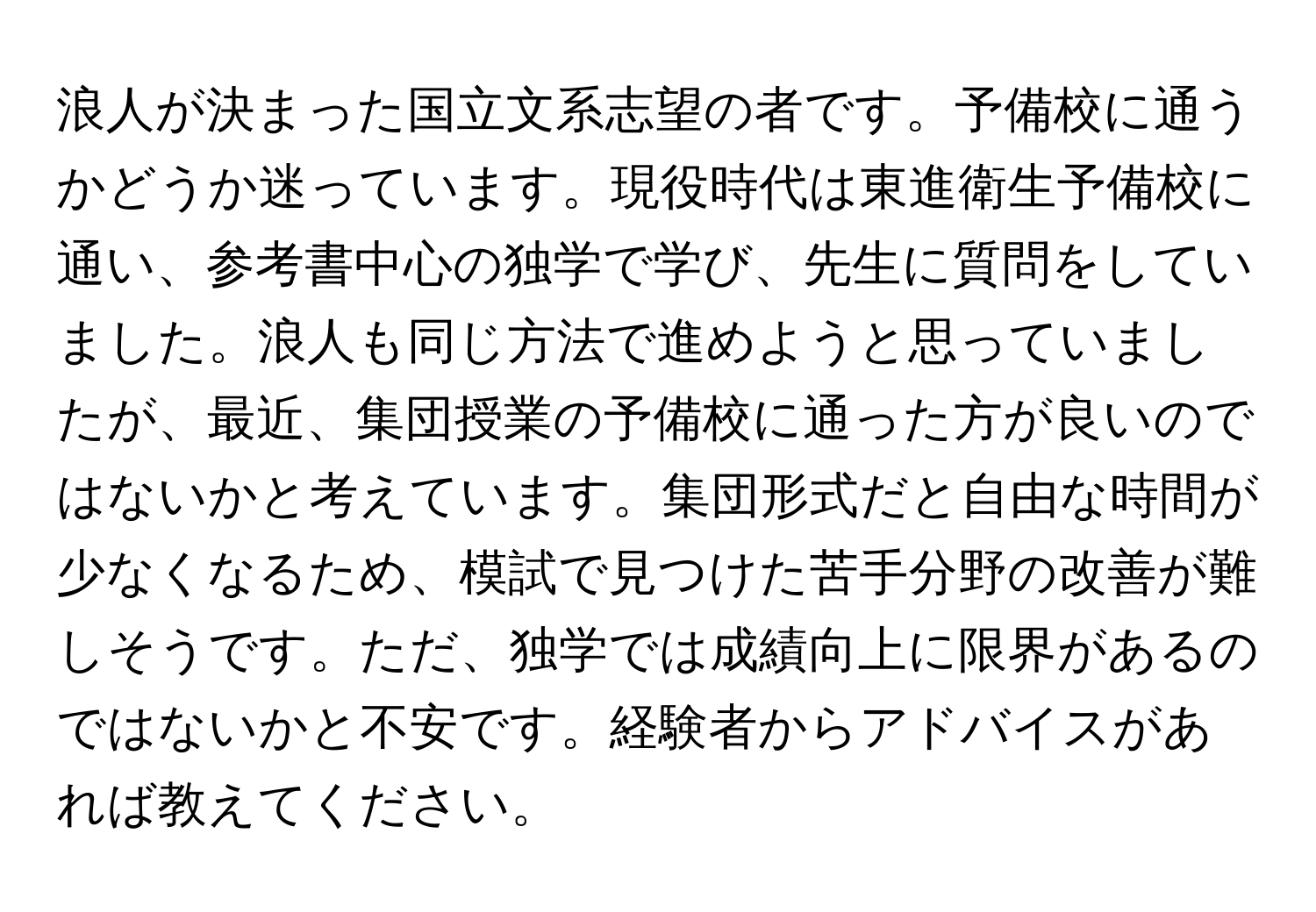 浪人が決まった国立文系志望の者です。予備校に通うかどうか迷っています。現役時代は東進衛生予備校に通い、参考書中心の独学で学び、先生に質問をしていました。浪人も同じ方法で進めようと思っていましたが、最近、集団授業の予備校に通った方が良いのではないかと考えています。集団形式だと自由な時間が少なくなるため、模試で見つけた苦手分野の改善が難しそうです。ただ、独学では成績向上に限界があるのではないかと不安です。経験者からアドバイスがあれば教えてください。