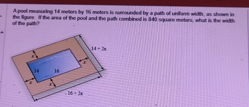 A pool measuring 14 meters by 16 meters is surrounded by a path of uniform width, as shown in
the figure. If the area of the pool and the path combined is 840 square meters, what is the width
of the path?