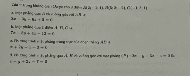 Trong không gian Oxyz cho 3 điểm A(2;-1;4), B(5;2;-2), C(-1;3;1)
a. Mặt phẳng qua Á và vuông góc với A. B là:
3x-3y-6z+5=0
b. Mặt phẳng qua 3 điểm A, B, C là:
7x-5y+4z-12=0
c. Phương trình mặt phẳng trung trực của đoạn thắng AB là:
x+2y-z-3=0
d. Phương trình mặt phẳng qua A, B và vuông góc với mặt phẳng (P) : 2x-y+3z-4=0 là;
x-y+2z-7=0