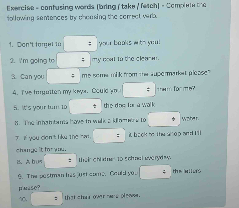 Exercise - confusing words (bring / take / fetch) - Complete the 
following sentences by choosing the correct verb. 
1. Don't forget to your books with you! 
2. I'm going to my coat to the cleaner. 
3. Can you me some milk from the supermarket please? 
4. I've forgotten my keys. Could you them for me? 
5. It's your turn to the dog for a walk. 
6. The inhabitants have to walk a kilometre to water. 
7. If you don't like the hat, it back to the shop and I'll 
change it for you. 
8. A bus their children to school everyday. 
9. The postman has just come. Could you the letters 
please? 
10. that chair over here please.