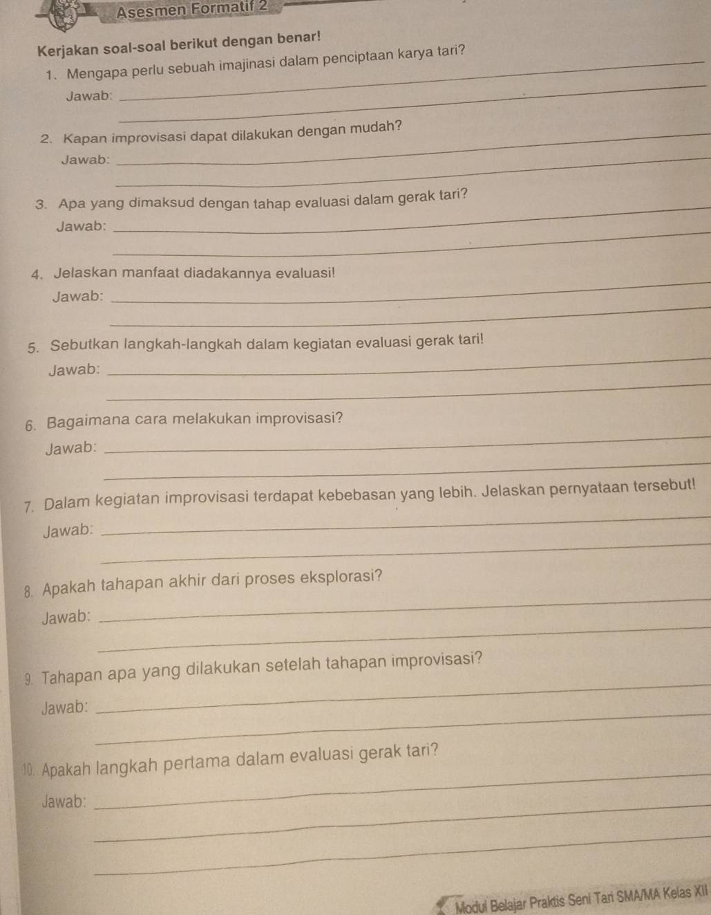 Asesmen Formatif 2 
Kerjakan soal-soal berikut dengan benar! 
_ 
1. Mengapa perlu sebuah imajinasi dalam penciptaan karya tari? 
Jawab: 
2. Kapan improvisasi dapat dilakukan dengan mudah? 
Jawab: 
_ 
_ 
3. Apa yang dimaksud dengan tahap evaluasi dalam gerak tari? 
_ 
Jawab: 
_ 
4. Jelaskan manfaat diadakannya evaluasi! 
_ 
Jawab: 
5. Sebutkan langkah-langkah dalam kegiatan evaluasi gerak tari! 
_ 
Jawab: 
_ 
_ 
6. Bagaimana cara melakukan improvisasi? 
_ 
Jawab: 
_ 
7. Dalam kegiatan improvisasi terdapat kebebasan yang lebih. Jelaskan pernyataan tersebut! 
_ 
Jawab: 
_ 
8. Apakah tahapan akhir dari proses eksplorasi? 
_ 
Jawab: 
9. Tahapan apa yang dilakukan setelah tahapan improvisasi? 
Jawab:_ 
_ 
10. Apakah langkah pertama dalam evaluasi gerak tari? 
Jawab:_ 
_ 
_ 
Modul Belajar Praktis Seni Tari SMA/MA Kelas XII