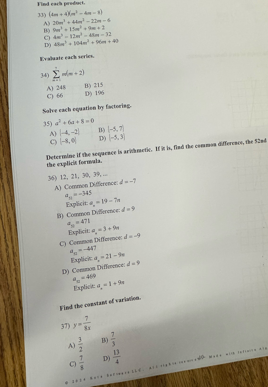 Find each product.
33) (4m+4)(m^2-4m-8)
A) 20m^3+44m^2-22m-6
B) 9m^3+15m^2+9m+2
C) 4m^3-12m^2-48m-32
D) 48m^3+104m^2+96m+40
Evaluate each series.
34) sumlimits _(m=1)^7m(m+2)
A) 248 B) 215
C) 66 D) 196
Solve each equation by factoring.
35) a^2+6a+8=0
A)  -4,-2 B)  -5,7
C)  -8,0 D)  -5,3
Determine if the sequence is arithmetic. If it is, find the common difference, the 52nd
the explicit formula.
36) 12, 21, 30, 39, ...
A) Common Difference: d=-7
a_52=-345
Explicit: a_n=19-7n
B) Common Difference: d=9
a_52=471
Explicit: a_n=3+9n
C) Common Difference: d=-9
a_52=-447
Explicit: a_n=21-9n
D) Common Difference: d=9
a_52=469
Explicit: a_n=1+9n
Find the constant of variation.
37) y= 7/8x 
A)  3/2  B)  7/3 
C)  7/8  D)  13/4 
u1 0- M a d c jth In f i n i t e A
Al l righ t s