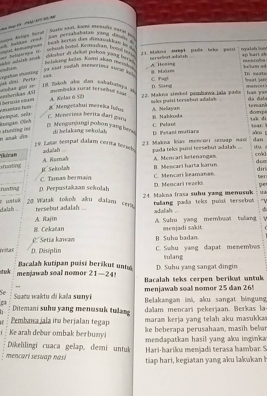 Jan Siup US - PSAJ/AFS SD/MÍ
Janya. Ketiga, ber : Suatu saat, kami menulis surat pr
alk babkan cen -  jian persahabatan yang ditulis di
buah kertas dan dimasukkan ke d
ori belajarnya ti
sebuah botol. Kemudian, botol terse
akhir adalah anak dikubur di dekat pohon yang berad 21. Makna sunyi pada teks puisi :  nya ah lun
tersebut adalah ... ap hari ak
belakang kelas. Kami akan membuk
A. Hening mencoba
belum ad
endíam. ya saat sudah menerima surat kel 
san. B. Malam Di suatu
cegahan stunting
jak dini. Perta
utuhan gizi se 18. Tokoh aku dan sahabatnya a D. Siang C. Pagi
buat jan
emberikan ASI membuka surat tersebut saat ... mencer
i berusia enam A. Kelas 6 SD 22. Makna simbol pembawa jala pada han yan
emantau tum B. Mengetahui mereka lulus teks puisi tersebut adalah
da dala
A Nelayan temank
eempat, sela
C. Menerima berita dari guru
B. Nahkoda dompe
kungan. Öleh
tak di
C Pelaut toar l
D. Mengunjungi pohon yang berad D. Petani mutiara aku 
stu ng ini
di belakang sekolah
n anak din
23 Makna kias mencari sesuap nasi dan
19. Latar tempat dalam cerita terseb pada teks puisi tersebut adalah ... itu a
Pikiran adalah ...
cokl
A. Rumah
A. Mencari ketenangan.
don
B. Mencari harta karun.
stunting B. Sekolah dīri
C. Taman bermain C. Mencari keamanan.
ter:
tunting D. Perpustakaan sekolah D. Mencari rezeki
per
t untuk 20. Watak tokoh aku dalam cerit 24 Makna frasa suhu yang menusuk ua
tulang pada teks puisi tersebut ''V
dalah .. tersebut adalah ... adalah ...
d
A. Rajin V
A. Suhu yang membuat tulang
B. Cekatan menjadi sakit C
C. Setia kawan B. Suhu badan.
ivitas D. Disiplin C. Suhu yang dapat menembus
tulang
Bacalah kutipan puisi berikut untuk D. Suhu yang sangat dingin
tuk menjawab soal nomor 21—24!
Bacalah teks cerpen berikut untuk
menjawab soal nomor 25 dan 26!
Se Suatu waktu di kala sunyi
ga
Belakangan ini, aku sangat bingun
Ditemani suhu yang menusuk tulang dalam mencari pekerjaan. Berkas la
at Pembawa jala itu berjalan tegap maran kerja yang telah aku masukkar
Ke arah debur ombak berbunyi ke beberapa perusahaan, masih belur
mendapatkan hasil yang aku inginka
Dikelilingi cuaca gelap, demi untuk Hari-hariku menjadi terasa hambar. S
mencari sesuap nasi
tiap hari, kegiatan yang aku lakukan b