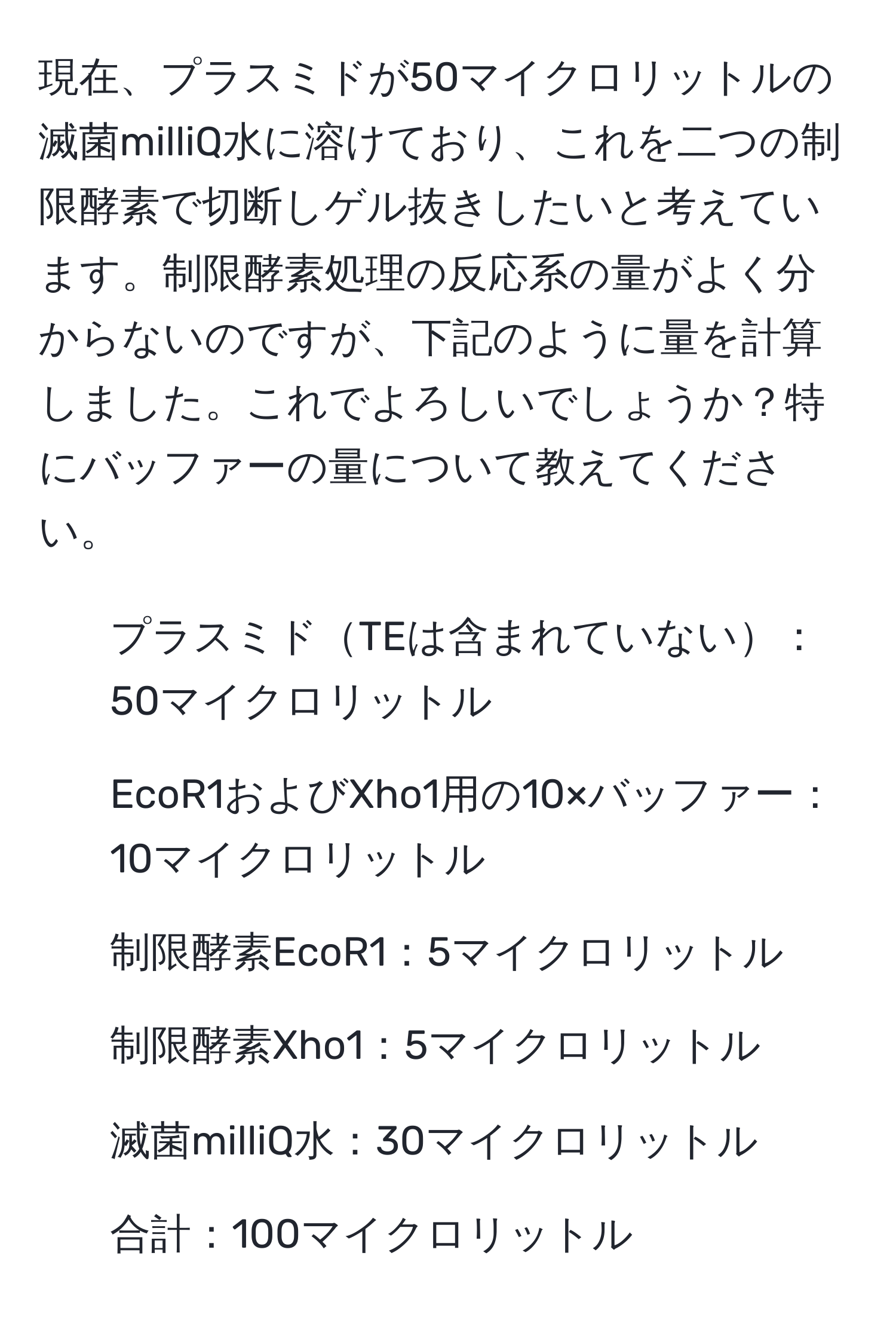 現在、プラスミドが50マイクロリットルの滅菌milliQ水に溶けており、これを二つの制限酵素で切断しゲル抜きしたいと考えています。制限酵素処理の反応系の量がよく分からないのですが、下記のように量を計算しました。これでよろしいでしょうか？特にバッファーの量について教えてください。

- プラスミドTEは含まれていない：50マイクロリットル
- EcoR1およびXho1用の10×バッファー：10マイクロリットル
- 制限酵素EcoR1：5マイクロリットル
- 制限酵素Xho1：5マイクロリットル
- 滅菌milliQ水：30マイクロリットル
- 合計：100マイクロリットル