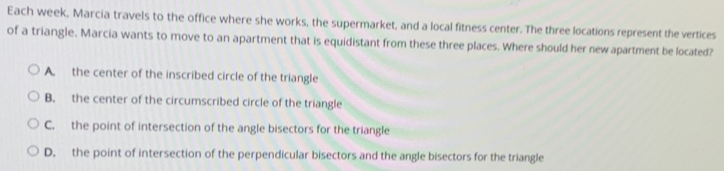 Each week, Marcia travels to the office where she works, the supermarket, and a local fitness center. The three locations represent the vertices
of a triangle. Marcia wants to move to an apartment that is equidistant from these three places. Where should her new apartment be located?
A. the center of the inscribed circle of the triangle
B. the center of the circumscribed circle of the triangle
C. the point of intersection of the angle bisectors for the triangle
D. the point of intersection of the perpendicular bisectors and the angle bisectors for the triangle