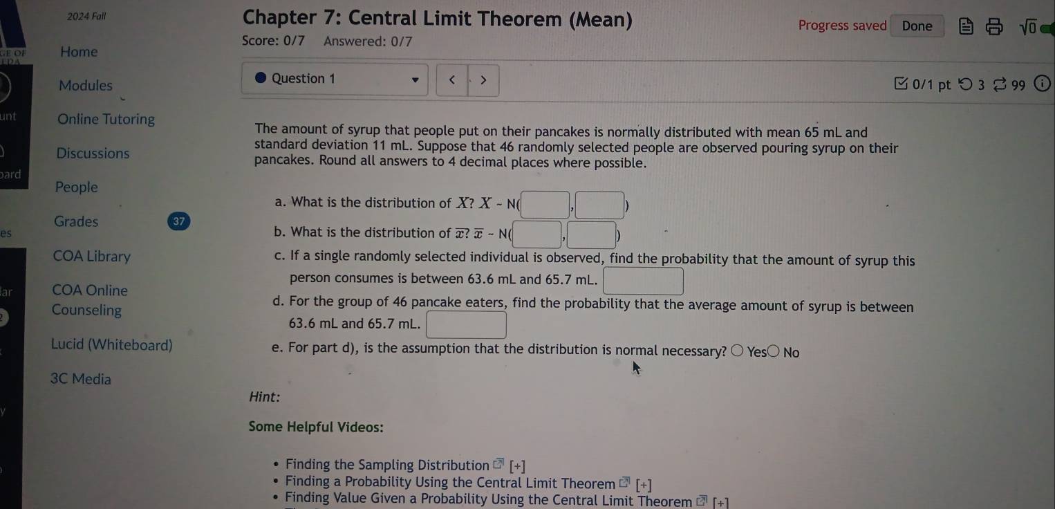 2024 Fail Chapter 7: Central Limit Theorem (Mean)
Progress saved Done sqrt(0) 
Score: 0/7 Answered: 0/7
Home
Question 1 < >
Modules 0/1 pt つ 3⇄ 99 i
unt Online Tutoring
The amount of syrup that people put on their pancakes is normally distributed with mean 65 mL and
standard deviation 11 mL. Suppose that 46 randomly selected people are observed pouring syrup on their
Discussions pancakes. Round all answers to 4 decimal places where possible.
bard
People
a. What is the distribution of K? X-N(□ ,□ )
Grades 37
es b. What is the distribution of x (overline x-N(□ ,□ )
COA Library c. If a single randomly selected individual is observed, find the probability that the amount of syrup this
person consumes is between 63.6 mL and 65.7 mL. □  
lar COA Online □  
Counseling
d. For the group of 46 pancake eaters, find the probability that the average amount of syrup is between
63.6 mL and 65.7 mL. □ 
Lucid (Whiteboard) e. For part d), is the assumption that the distribution is normal necessary? ○ Yes○ No
3C Media
Hint:
Some Helpful Videos:
Finding the Sampling Distribution overline □ [+]
Finding a Probability Using the Central Limit Theorem^([?])[+] 
Finding Value Given a Probability Using the Central Limit Theorem