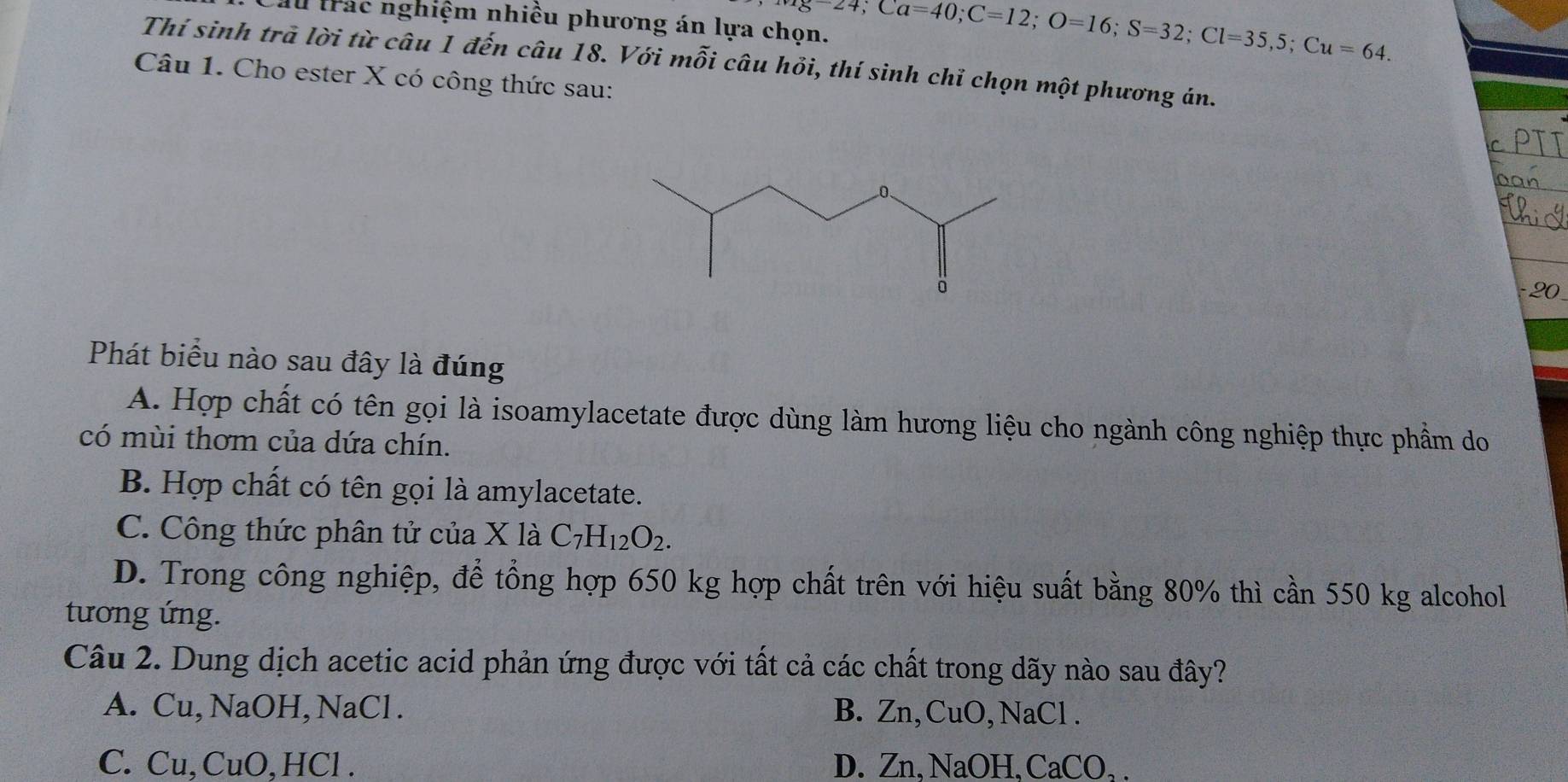 au trác nghiệm nhiều phương án lựa chọn. Mg-24; Ca=40; C=12; O=16; S=32; Cl=35,5; Cu=64. 
Thí sinh trả lời từ câu 1 đến câu 18. Với mỗi câu hỏi, thí sinh chỉ chọn một phương án.
Câu 1. Cho ester X có công thức sau:
- 20
Phát biểu nào sau đây là đúng
A. Hợp chất có tên gọi là isoamylacetate được dùng làm hương liệu cho ngành công nghiệp thực phẩm do
có mùi thơm của dứa chín.
B. Hợp chất có tên gọi là amylacetate.
C. Công thức phân tử của * 1a C_7H_12O_2.
D. Trong công nghiệp, để tổng hợp 650 kg hợp chất trên với hiệu suất bằng 80% thì cần 550 kg alcohol
tương ứng.
Câu 2. Dung dịch acetic acid phản ứng được với tất cả các chất trong dãy nào sau đây?
A. Cu, NaOH, NaCl . B. Zn, CuO, NaCl .
C. Cu, CuO,HCl . D. Zn.NaO H. C aCO.