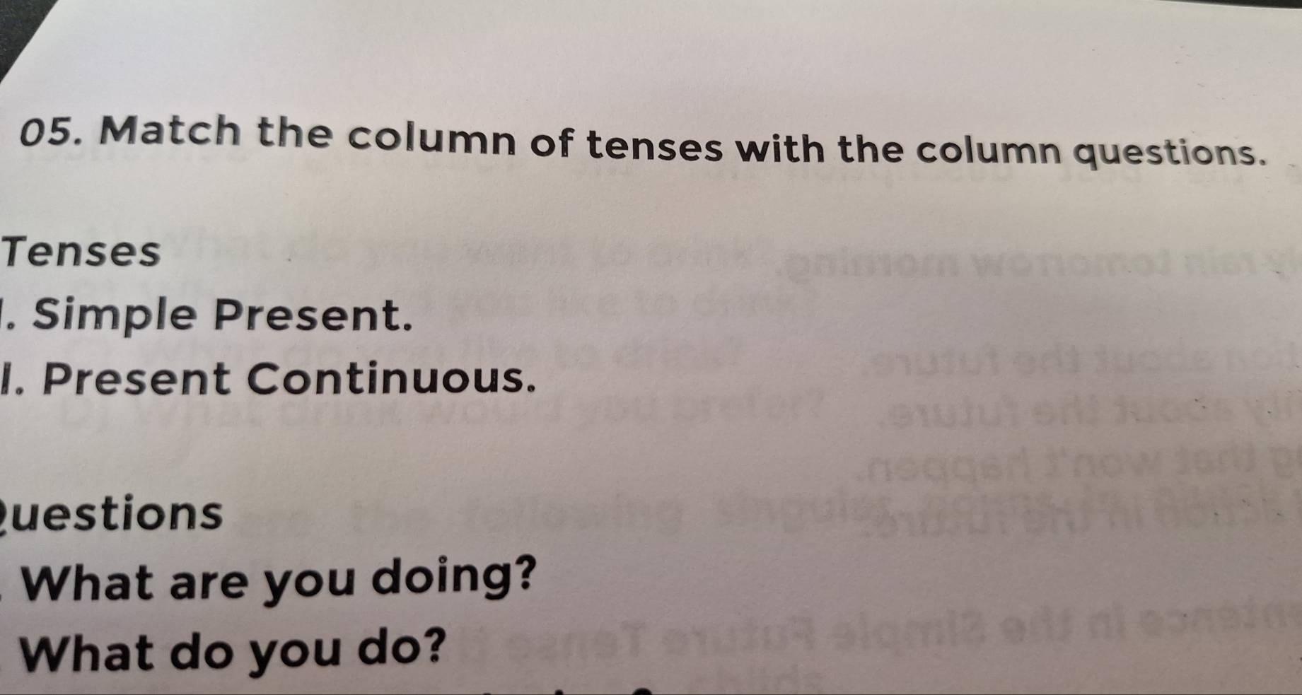 Match the column of tenses with the column questions. 
Tenses 
. Simple Present. 
I. Present Continuous. 
Questions 
What are you doing? 
What do you do?