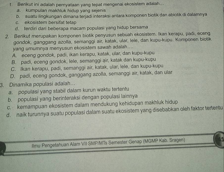 Berikut ini adalah pernyataan yang tepat mengenai ekosistem adalah…..
a. kumpulan makhluk hidup yang sejenis
b. suatu lingkungan dimana terjadi interaksi antara komponen biotik dan abiotik di dalamnya
c. ekosistem bersifat tetap
d. terdiri dari beberapa macam populasi yang hidup bersama
2. Berikut merupakan komponen biotik penyusun sebuah ekosistem. Ikan kerapu, padi, eceng
gondok, ganggang azolla, semanggi air, katak, ular, lele, dan kupu-kupu. Komponen biotik
yang umumnya menyusun ekosistem sawah adalah....
A. eceng gondok, padi, ikan kerapu, katak, ular, dan kupu-kupu
B. padi, eceng gondok, lele, semanggi air, katak dan kupu-kupu
C. Ikan kerapu, padi, semanggi air, katak, ular, lele, dan kupu-kupu
D. padi, eceng gondok, ganggang azolla, semanggi air, katak, dan ular
3. Dinamika populasi adalah…
a. populasi yang stabil dalam kurun waktu tertentu
b. populasi yang berinteraksi dengan populasi lainnya
c. kemampuan ekosistem dalam mendukung kehidupan makhluk hidup
d. naik turunnya suatu populasi dalam suatu ekosistem yang disebabkan oleh faktor tertentu
llmu Pengetahuan Alam VII·SMP/MTs Semester Genap (MGMP Kab. Sragen)
a