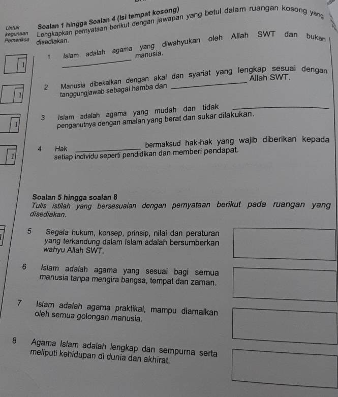 Untuk Soalan 1 hingga Soalan 4 (isi tempat kosong) 
kegunaan Lengkapkan pernyataan berikut dengan jawapan yang betul dalam ruangan kosong yang 
Pemenksa disediakan. 
_ 
1 Islam adalah agama yang diwahyukan oleh Allah SWT dan bukan 
manusia. 
1 
Allah SWT. 
2 Manusia dibekalkan dengan akal dan syariat yang lengkap sesuai dengan 
tanggungjawab sebagai hamba dan
3 Islam adalah agama yang mudah dan tidak_
1 penganutnya dengan amalan yang berat dan sukar dilakukan. 
4 Hak _bermaksud hak-hak yang wajib diberikan kepada
1 setiap individu seperti pendidikan dan memberi pendapat. 
Soalan 5 hingga soalan 8
Tulis istilah yang bersesuaian dengan pernyataan berikut pada ruangan yan 
disediakan. 
5 Segala hukum, konsep, prinsip, nilai dan peraturan 
yang terkandung dalam Islam adalah bersumberkan 
wahyu Allah SWT. 
6 Islam adalah agama yang sesuai bagi semua 
manusia tanpa mengira bangsa, tempat dan zaman. 
7 Islam adalah agama praktikal, mampu diamalkan 
oleh semua golongan manusia.
8 Agama Islam adalah lengkap dan sempurna serta 
meliputi kehidupan di dunia dan akhirat.