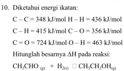 Diketahui energi ikatan:
C-C=348kJ/mo H-H=436 kJ/mol
C-H=415kJ/ mol C-O=356kJ /mol
C=O=724kJ /mol O-H=463 | kJ/mol
Hitunglah besarnya △ H pada reaksi:
CH_3CHO_(g)+H_2(s)□ CH_3CH_2OH_(g)