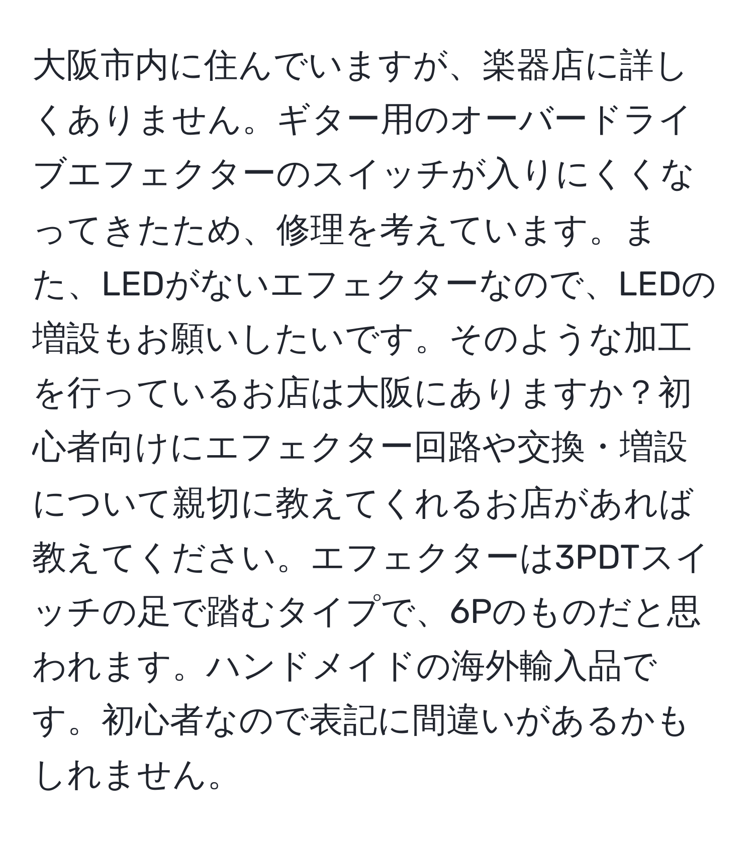 大阪市内に住んでいますが、楽器店に詳しくありません。ギター用のオーバードライブエフェクターのスイッチが入りにくくなってきたため、修理を考えています。また、LEDがないエフェクターなので、LEDの増設もお願いしたいです。そのような加工を行っているお店は大阪にありますか？初心者向けにエフェクター回路や交換・増設について親切に教えてくれるお店があれば教えてください。エフェクターは3PDTスイッチの足で踏むタイプで、6Pのものだと思われます。ハンドメイドの海外輸入品です。初心者なので表記に間違いがあるかもしれません。