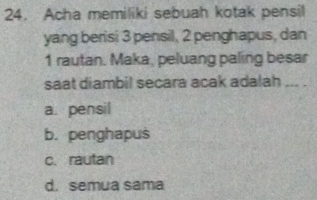 Acha memiliki sebuah kotak pensil
yang berisi 3 pensil, 2 penghapus, dan
1 rautan. Maka, peluang paling besar
saat diambil secara acak adalah ... .
a. pensil
b. penghapus
c. rautan
d. semua sama