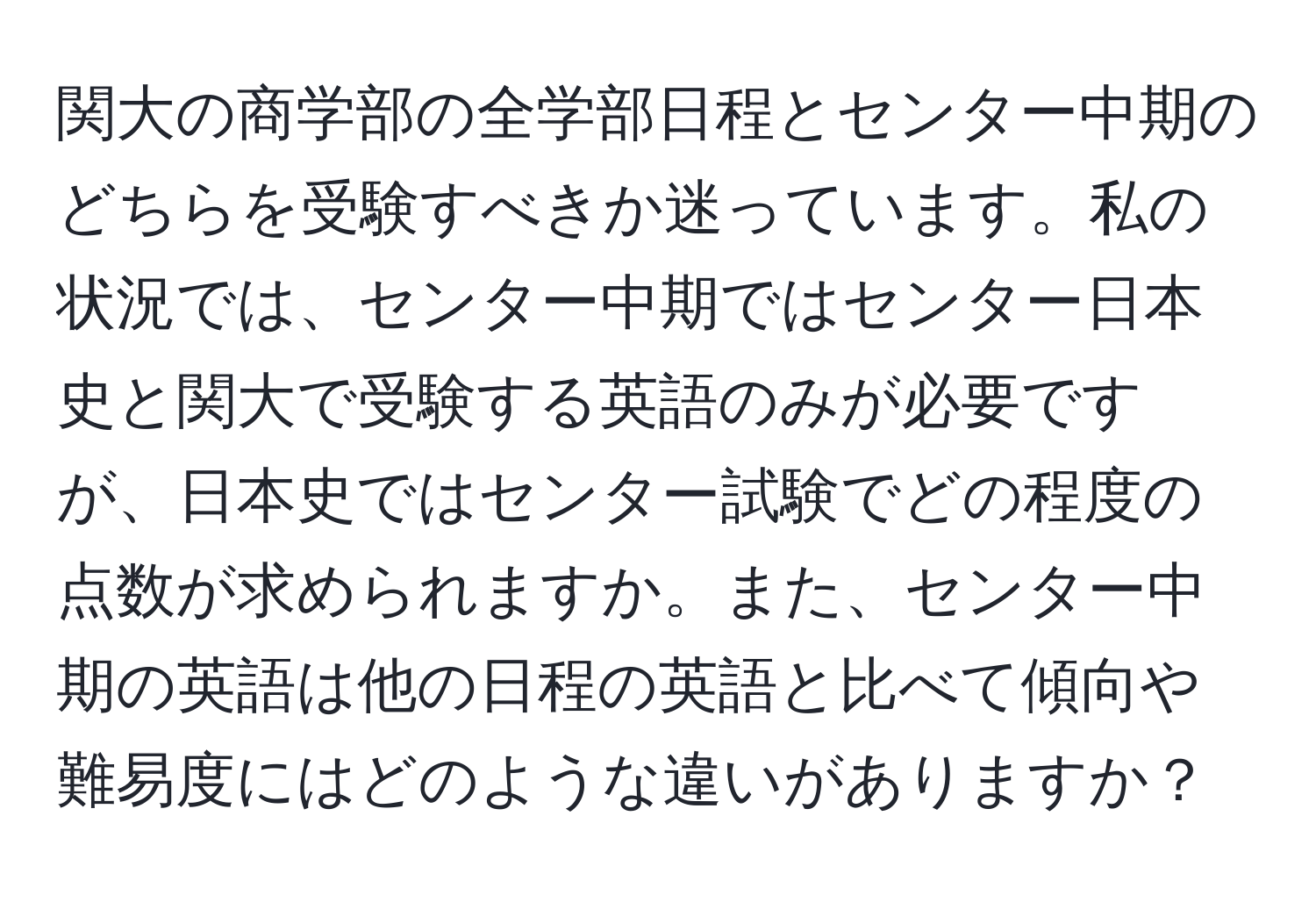 関大の商学部の全学部日程とセンター中期のどちらを受験すべきか迷っています。私の状況では、センター中期ではセンター日本史と関大で受験する英語のみが必要ですが、日本史ではセンター試験でどの程度の点数が求められますか。また、センター中期の英語は他の日程の英語と比べて傾向や難易度にはどのような違いがありますか？