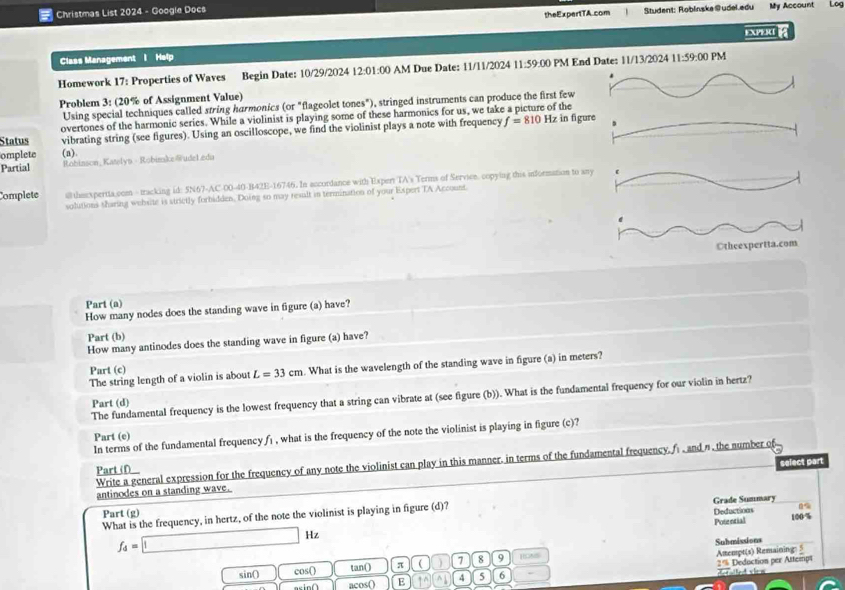 Christmas List 2024 - Google Docs
theExpertTA.com Student: Roblinska@udel.edu My Account Log
+XP I 
Class Management I Help
Homework 17: Properties of Waves Begin Date: 10/29/2024 12:01:00 AM Due Date: 11/11/2024 11:59:00 PM End Date: 11/13/2024 11:59:00 PM
.
Problem 3: (20% of Assignment Value)
Using special techniques called string harmonics (or "flageolet tones"), stringed instruments can produce the first few
overtones of the harmonic series. While a violinist is playing some of these harmonics for us, we take a picture of the
Status vibrating string (see figures). Using an oscilloscope, we find the violinist plays a note with frequency f=810Hz in fig
omplete (a).
Partial Robinson_Katelys - Robimake@udeleda
Complete #ltheexpertta.com - tracking id: 5N67-AC-00-40-B42E-16746. In accordance with Expert TA's Terms of Servien. copying this information to 
solutions sharing website is strictly forhidden. Doing so may result in termination of your Expert TA Account.
Part (a)
How many nodes does the standing wave in figure (a) have?
Part (b)
How many antinodes does the standing wave in figure (a) have?
The string length of a violin is about L=33cm. What is the wavelength of the standing wave in figure (a) in meters?
Part (c)
The fundamental frequency is the lowest frequency that a string can vibrate at (see figure (b)). What is the fundamental frequency for our violin in hertz?
Part (d)
In terms of the fundamental frequency fi , what is the frequency of the note the violinist is playing in figure (c)?
Part (e)
Write a general expression for the frequency of any note the violinist can play in this manner. in terms of the fundamental frequency,f and n.the number of
Part (f)
antinodes on a standing wave. select part
Part (g)
What is the frequency, in hertz, of the note the violinist is playing in figure (d)? Grade Summary Deductions 100%
Potential
f_4=□ Hz
Submissions
sin() cos() tan() π ( ) 7 8 9 HONS
Attempt(s) Remaining: 5
2% Deduction per Altempt t et shen
axin∩ acos() E ↑^ ^ 4 5 6