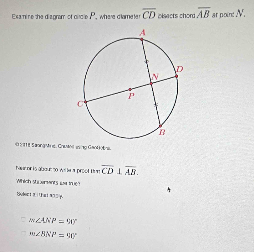 Examine the diagram of circle P, where diameter overline CD bisects chord overline AB at point N.
© 2016 StrongMind. Created using GeoGebra.
Nestor is about to write a proof that overline CD⊥ overline AB. 
Which statements are true?
Select all that apply.
m∠ ANP=90°
m∠ BNP=90°