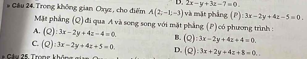 D. 2x-y+3z-7=0. 
» Câu 24. Trong không gian Oxyz , cho điểm A(2;-1;-3) và mặt phẳng (P):3x-2y+4z-5=0. 
Mặt phẳng (Q) đi qua A và song song với mặt phẳng (P)có phương trình :
A. (Q):3x-2y+4z-4=0. B. (Q):3x-2y+4z+4=0.
C. (Q):3x-2y+4z+5=0.
D. (Q):3x+2y+4z+8=0.. 
» Câu 25. Trong không g