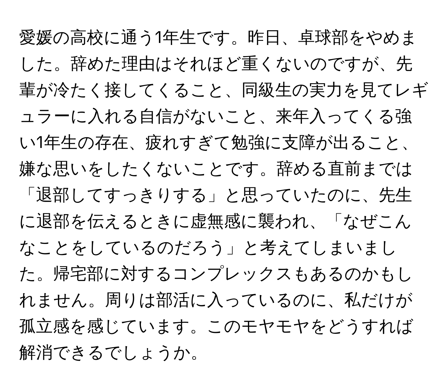 愛媛の高校に通う1年生です。昨日、卓球部をやめました。辞めた理由はそれほど重くないのですが、先輩が冷たく接してくること、同級生の実力を見てレギュラーに入れる自信がないこと、来年入ってくる強い1年生の存在、疲れすぎて勉強に支障が出ること、嫌な思いをしたくないことです。辞める直前までは「退部してすっきりする」と思っていたのに、先生に退部を伝えるときに虚無感に襲われ、「なぜこんなことをしているのだろう」と考えてしまいました。帰宅部に対するコンプレックスもあるのかもしれません。周りは部活に入っているのに、私だけが孤立感を感じています。このモヤモヤをどうすれば解消できるでしょうか。