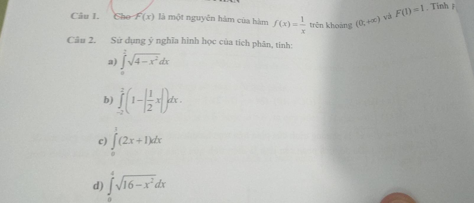 Cho F(x) là một nguyên hàm của hàm f(x)= 1/x  trên khoảng (0;+∈fty )
và F(1)=1. Tính p 
Câu 2. Sử dụng ý nghĩa hình học của tích phân, tính: 
a) ∈tlimits _0^(2sqrt(4-x^2))dx
b) ∈tlimits _(-2)^2(1-| 1/2 x|)dx. 
c) ∈tlimits _0^(3(2x+1)dx
d) ∈tlimits _0^4sqrt(16-x^2))dx