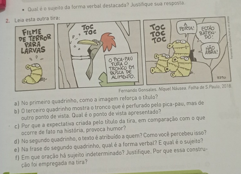 Qual é o sujeito da forma verbal destacada? Justifique sua resposta. 
2. Leia esta outra tira: 
Filme ToC 
Toc A 
DE TERROR TOC TOC PORTA! ESTãO 8 
Do 
PARA ToC BATEN- 
LARVAS não 5
O PICA- PA U ABRA! 
TRONCO EM FURA O 
BUSCA DE 
ALIMENTO. h.
8370
Fernando Gonsales. Níquel Náusea. Folha de S.Paulo, 2018. 
a) No primeiro quadrinho, como a imagem reforça o título? 
b) O terceiro quadrinho mostra o tronco que é perfurado pelo pica-pau, mas de 
outro ponto de vista. Qual é o ponto de vista apresentado? 
c) Por que a expectativa criada pelo título da tira, em comparação com o que 
ocorre de fato na história, provoca humor? 
d) No segundo quadrinho, o texto é atribuído a quem? Como você percebeu isso? 
e) Na frase do segundo quadrinho, qual é a forma verbal? E qualé o sujeito? 
f) Em que oração há sujeito indeterminado? Justifique. Por que essa constru- 
ção foi empregada na tira?