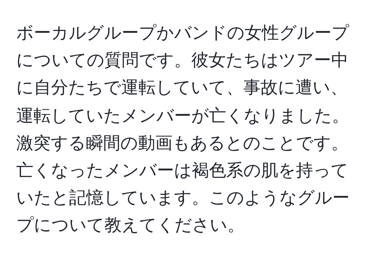 ボーカルグループかバンドの女性グループについての質問です。彼女たちはツアー中に自分たちで運転していて、事故に遭い、運転していたメンバーが亡くなりました。激突する瞬間の動画もあるとのことです。亡くなったメンバーは褐色系の肌を持っていたと記憶しています。このようなグループについて教えてください。