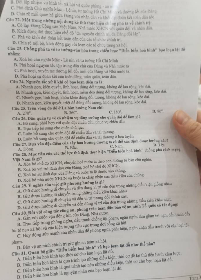 B. Đội lập nhiệm vụ kinh tế- xã hội và quốc phòng - an n
C. Phủ định Chủ nghĩa Mác - Lênin, tư tưởng Hồ Chí Minh và đường lối của Đảng
D. Chia rẽ mỗi quan hệ giữa Đảng với nhân dân và khỏi đại đoàn kết toàn dân tộc
Câu 22. Một trong những nội dung kê thù thực hiện chống phá ta về chính trị:
A. Cô lập Đảng Cộng sản Việt Nam, Nhà nước XHCN với quân đội và nhân dân
B. Kích động đòi thực hiện chế độ "đa nguyên chính trị, đa Đáng đổi lập"
C. Phá vỡ khối đại đoàn kết toàn dân của các tổ chức chính trị.
D. Chia rẽ nội bộ, kích động gây rồi loạn các tổ chức trong xã hội.
Câu 23. Chống phá ta về tư tưởng-văn hóa trong chiến lược ''Diễn biển hoà bình' bạo loạn lật đó
nhằm:
A. Xoá bỏ chủ nghĩa Mác - Lê nin và tư tưởng Hồ Chí Minh
B. Phá hoại nguyên tắc tập trung dân chủ của Đảng và Nhà nước ta
C. Phá hoại, xuyên tạc đường lối đổi mới của Đảng và Nhà nước ta.
D. Phá hoại sự đoàn kết của toàn đảng, toàn quân, toàn dân.
Câu 24. Nguyên tắc xử lí khi có bạo loạn diễn ra là:
A. Nhanh gọn, kiên quyết, linh hoạt, đúng đổi tượng, không để lan rộng, kéo dài.
B. Nhanh gọn, kiên quyết, linh hoạt, mềm đẻo đúng đổi tượng, không để lan rộng, kẻo dài.
C. Nhanh gọn, linh hoạt, khôn khéo đúng đổi tượng, không để lan rộng, kéo dài.
D. Nhanh gọn, kiên quyết, triệt đề đúng đổi tượng, không để lan rộng, kéo dài.
Câu 25. Trên vòng đo độ ở La bàn hướng Nam chi:
A. 270°. B. 360°. C. 180°. D. 90°.
Câu 26. Dân quân tự vệ có nhiệm vụ tăng cường cho quân đội để làm gì?
A. Bổ sung, phối hợp với quân đội chiến đầu, phục vụ chiến đầu.
B. Trực tiếp bổ sung cho quân chủ lực.
C. Luôn bổ sung cho quân đội để chiến đấu và tải thương.
D. Luôn bổ sung cho quân đội để chiến đấu và tải thương ở hỏa tuyến
Câu 27. Dựa vào đặc điểm của cây hoa hướng dương ta có thể xác định được hướng nào?
A. Đông. B. Bắc. C. Nam. D. Tây.
Câu 28. Mục tiêu của các thế lực thù địch thực hiện "Diễn biến hoà bình" chống phá cách mạng
Việt Nam là gì?
A. Xóa bỏ chế độ XHCN, chuyển hoá nước ta theo con đường tư bản chủ nghĩa.
B. Xoá bỏ vai trò lãnh đạo của Đảng, xoá bỏ chế độ XHCN.
C. Xoá bỏ sự lãnh đạo của Đảng và buộc ta lệ thuộc vào chúng.
D. Xoá bỏ nhà nước XHCN và buộc ta chấp nhận các điều kiện của chúng.
Câu 29. Ý nghĩa của việc giữ phương hướng là gì?
A. Giữ được hướng di chuyến và đến đúng vị trí cần đến trong những điều kiện giống nhau
B. Giữ được hướng di chuyển trong những điều kiện khác nhau
C. Giữ được hướng di chuyển và đến vị trí tương đối chính xác.
D. Giữ được hướng di chuyển và đến đúng vị trí cần đến trong những điều kiện khác nhau
Câu 30. Đối với công tác công an, phong trào toàn dân bảo vệ an ninh Tổ quốc có tác dụng:
A. Gắn với cuộc vận động lớn của Đảng, Nhà nước.
B. Trực tiếp trong phòng ngừa, đấu tranh chống tội phạm, ngăn ngừa làm giảm tai nạn, đấu tranh đầy
lùi tệ nạn xã hội và các hiện tượng tiêu cực trong đời sống xã hội.
C. Huy động sức mạnh của nhân dân để phòng ngừa phát hiện, ngăn chặn đầu tranh với các loại tội
phạm.
D. Bảo vệ an ninh chính trị giữ gìn an toàn xã hội.
Câu 31. Quan hệ giữa "Diễn biến hoà bình" và bạo loạn lật đồ như thế nào?
A. Diễn biến hoà bình tạo thời cơ cho bạo loạn lật đổ.
B. Diễn biến hoà bình là quá trình tạo những điều kiện, thời cơ để kẻ thù tiến hành xâm lược.
C. Diễn biển hoà bình là quá trình tạo nên những điều kiện, thời cơ cho bạo loạn lật đồ.
D. Diễn biến hoà bình là nguyên nhân của bạo loạn lật đồ.
Trang 3