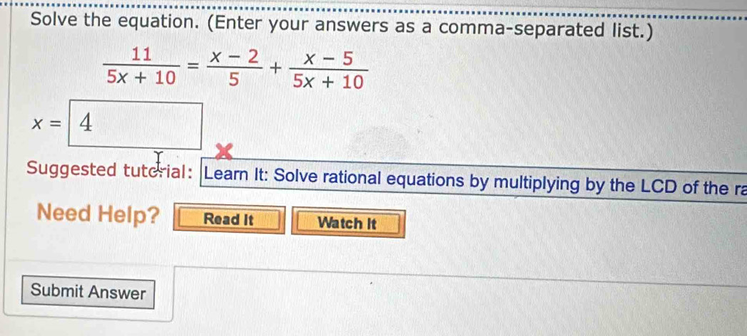 Solve the equation. (Enter your answers as a comma-separated list.)
 11/5x+10 = (x-2)/5 + (x-5)/5x+10 
x= |4
Suggested tuterial: Learn It: Solve rational equations by multiplying by the LCD of the ra 
Need Help? Read It Watch It 
Submit Answer