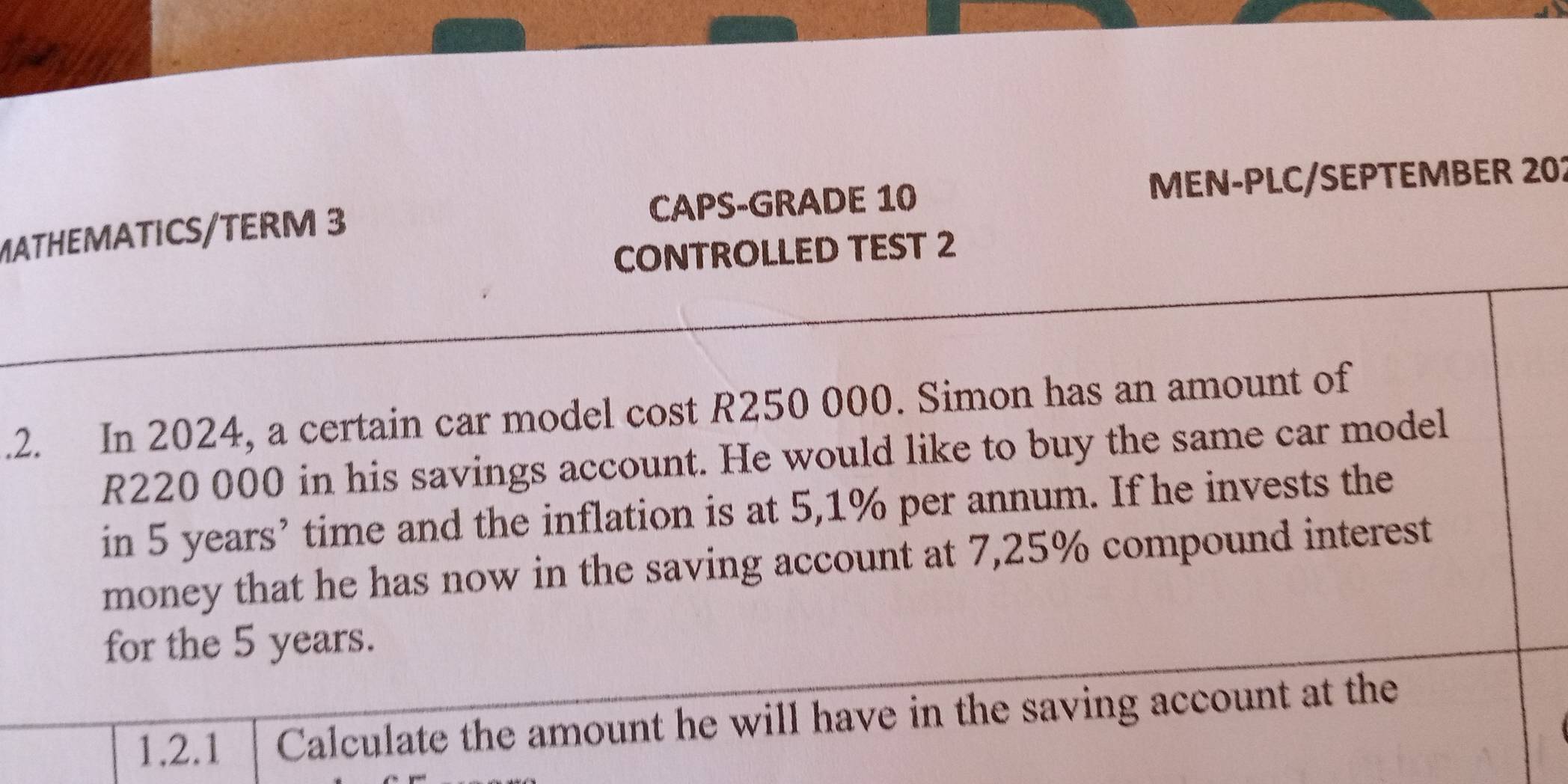 MATHEMATICS/TERM 3 CAPS-GRADE 10 MEN-PLC/SEPTEMBER 202 
CONTROLLED TEST 2 
.2. In 2024, a certain car model cost R250 000. Simon has an amount of
R220 000 in his savings account. He would like to buy the same car model 
in 5 years ’ time and the inflation is at 5,1% per annum. If he invests the 
money that he has now in the saving account at 7,25% compound interest 
for the 5 years. 
1,2.1 Calculate the amount he will have in the saving account at the