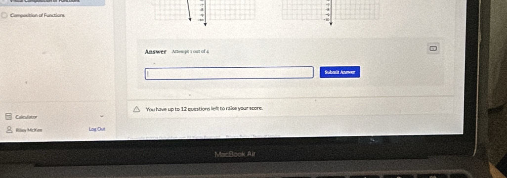 Composition of Functions
9
-10 
Answer Attempt 1 out of 4 
Submit Answer 
You have up to 12 questions left to raise your score. 
Calculator 
Riley McKee Log Out 
MacBook Air