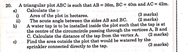 A triangular plot ABC is such that AB=36m, BC=40m and AC=42m. 
a) Calculate the :- 
i) Area of the plot in hectares. (3 marks) 
ii) The acute angle between the sides AB and BC. (2 marks) 
b) A water tap is to be installed inside the plot such that the tap is at 
the centre of the circumcircle passing through the vertices A, B and
C. Calculate the distance of the tap from the vertex A. (2 marks) 
c) Find the area outside the plot that would be watered by the 
sprinkler connected directly to the tap. (3 marks)