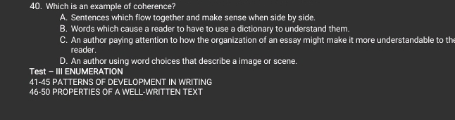 Which is an example of coherence?
A. Sentences which flow together and make sense when side by side.
B. Words which cause a reader to have to use a dictionary to understand them.
C. An author paying attention to how the organization of an essay might make it more understandable to the
reader.
D. An author using word choices that describe a image or scene.
Test - III ENUMERATION
41-45 PATTERNS OF DEVELOPMENT IN WRITING
46-50 PROPERTIES OF A WELL-WRITTEN TEXT