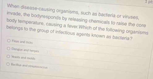 When disease-causing organisms, such as bacteria or viruses,
invade, the bodyresponds by releasing chemicals to raise the core
body temperature, causing a fever.Which of the following organisms
belongs to the group of infectious agents known as bacteria?
Fleas and ticks
Dengue and herpes
Yeasts and molds
Bacillus and streptococcus